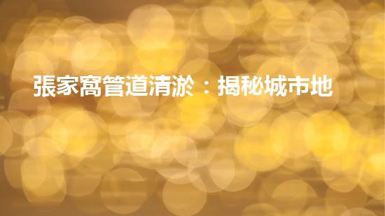 張家窩管道清淤：揭秘城市地下的黑暗奇觀！